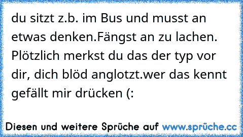 du sitzt z.b. im Bus und musst an etwas denken.
Fängst an zu lachen. Plötzlich merkst du das der typ vor dir, dich blöd anglotzt.
wer das kennt gefällt mir drücken (: