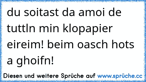 du soitast da amoi de tuttln min klopapier eireim! beim oasch hots a ghoifn!