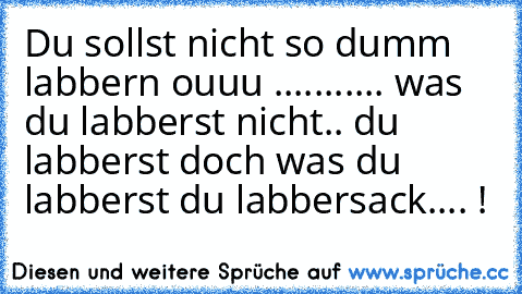 Du sollst nicht so dumm labbern ouuu ...........
 was du labberst nicht.. du labberst doch was du labberst du labbersack.... !