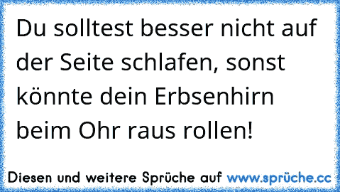 Du solltest besser nicht auf der Seite schlafen, sonst könnte dein Erbsenhirn beim Ohr raus rollen!