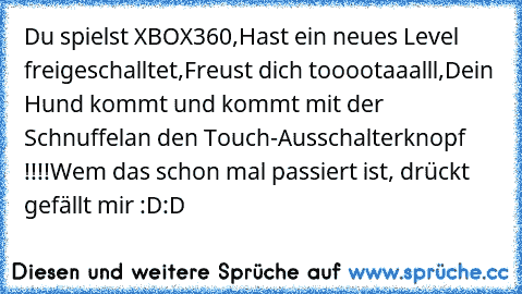 Du spielst XBOX360,
Hast ein neues Level freigeschalltet,
Freust dich tooootaaalll,
Dein Hund kommt und kommt mit der Schnuffel
an den Touch-Ausschalterknopf !!!!
Wem das schon mal passiert ist, drückt gefällt mir :D:D