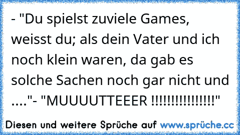 - "Du spielst zuviele Games, weisst du; als dein Vater und ich noch klein waren, da gab es solche Sachen noch gar nicht und ...."
- "MUUUUTTEEER !!!!!!!!!!!!!!!!"