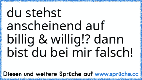 du stehst anscheinend auf billig & willig!? dann bist du bei mir falsch!