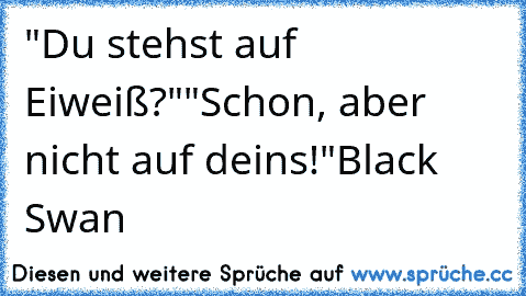 "Du stehst auf Eiweiß?"
"Schon, aber nicht auf deins!"
Black Swan ♥