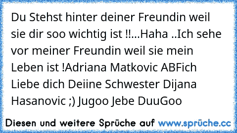 Du Stehst hinter deiner Freundin weil sie dir soo wichtig ist !!
...Haha ..
Ich sehe vor meiner Freundin weil sie mein Leben ist !
Adriana Matkovic ABF´ich Liebe dich ♥
Deiine Schwester Dijana ♥ Hasanovic ;) 
Jugoo Jebe DuuGoo ♥