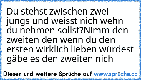 Du stehst zwischen zwei jungs und weisst nich wehn du nehmen sollst?Nimm den zweiten den wenn du den ersten wirklich lieben würdest gäbe es den zweiten nich