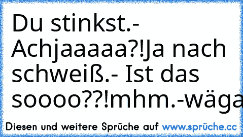 Du stinkst.
- Achjaaaaa?!
Ja nach schweiß.
- Ist das soooo??!
mhm.
-wäga?