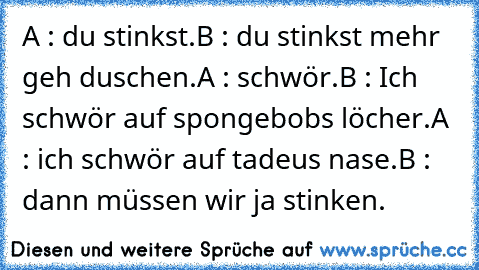 A : du stinkst.
B : du stinkst mehr geh duschen.
A : schwör.
B : Ich schwör auf spongebobs löcher.
A : ich schwör auf tadeus nase.
B : dann müssen wir ja stinken.