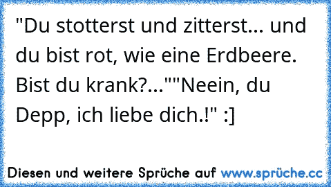 "Du stotterst und zitterst... und du bist rot, wie eine Erdbeere. Bist du krank?..."
"Neein, du Depp, ich liebe dich.!" 
:]