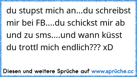 du stupst mich an...du schreibst mir bei FB....du schickst mir ab und zu sms....und wann küsst du trottl mich endlich??? xD