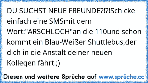 DU SUCHST NEUE FREUNDE?!?!
Schicke einfach eine SMS
mit dem Wort:
"ARSCHLOCH"
an die 110
und schon kommt ein Blau-Weißer Shuttlebus,
der dich in die Anstalt deiner neuen Kollegen fährt.
;)