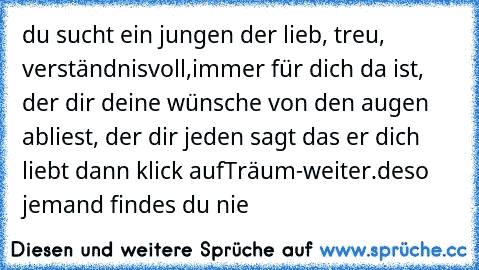 du sucht ein jungen der lieb, treu, verständnisvoll,immer für dich da ist, der dir deine wünsche von den augen abliest, der dir jeden sagt das er dich liebt dann klick auf
Träum-weiter.de
so jemand findes du nie