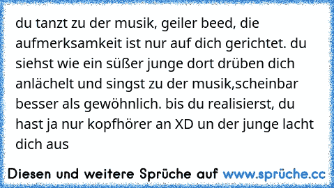 du tanzt zu der musik, geiler beed, die aufmerksamkeit ist nur auf dich gerichtet. du siehst wie ein süßer junge dort drüben dich anlächelt und singst zu der musik,scheinbar besser als gewöhnlich. bis du realisierst, du hast ja nur kopfhörer an XD un der junge lacht dich aus