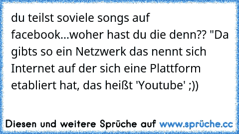 du teilst soviele songs auf facebook...woher hast du die denn?? "Da gibts so ein Netzwerk das nennt sich Internet auf der sich eine Plattform etabliert hat, das heißt 'Youtube' ;))