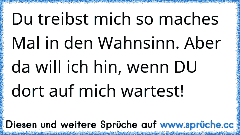 Du treibst mich so maches Mal in den Wahnsinn. Aber da will ich hin, wenn DU dort auf mich wartest!