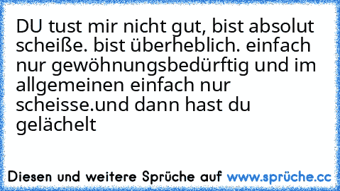 DU tust mir nicht gut, bist absolut scheiße. bist überheblich. einfach nur gewöhnungsbedürftig und im allgemeinen einfach nur scheisse.
und dann hast du gelächelt