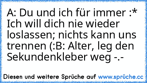 A: Du und ich für immer :* Ich will dich nie wieder loslassen; nichts kann uns trennen (:
B: Alter, leg den Sekundenkleber weg -.-