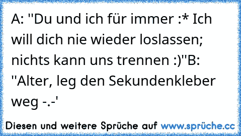 A: ''Du und ich für immer :* Ich will dich nie wieder loslassen; nichts kann uns trennen :)''
B: ''Alter, leg den Sekundenkleber weg -.-'