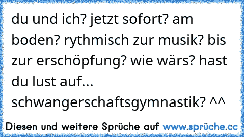 du und ich? jetzt sofort? am boden? rythmisch zur musik? bis zur erschöpfung? wie wärs? hast du lust auf... schwangerschaftsgymnastik? ^^