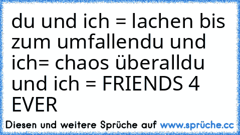 du und ich = lachen bis zum umfallen
du und ich= chaos überall
du und ich = FRIENDS 4 EVER