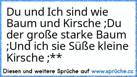 Du und Ich sind wie Baum und Kirsche ;
Du der große starke Baum ;
Und ich sie Süße kleine Kirsche ;**