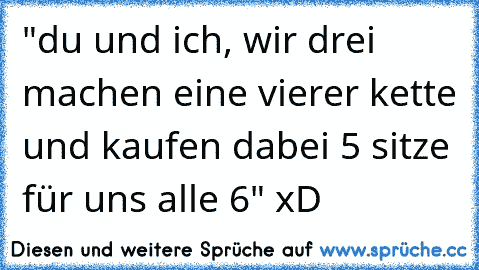 "du und ich, wir drei machen eine vierer kette und kaufen dabei 5 sitze für uns alle 6" xD