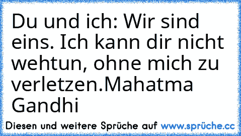 Du und ich: Wir sind eins. Ich kann dir nicht wehtun, ohne mich zu verletzen.♥
Mahatma Gandhi