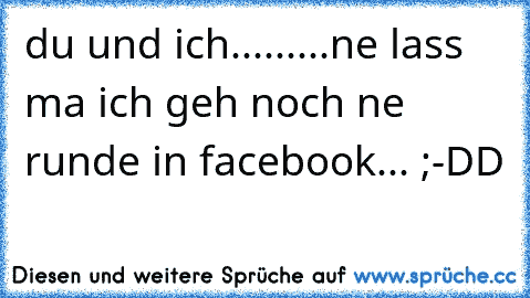 du und ich.........ne lass ma ich geh noch ne runde in facebook... ;-DD