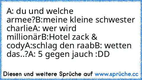 A: du und welche armee?
B:meine kleine schwester charlie
A: wer wird millionär
B:Hotel zack & cody
A:schlag den raab
B: wetten das..?
A: 5 gegen jauch
 :DD