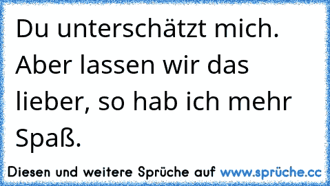 Du unterschätzt mich. Aber lassen wir das lieber, so hab ich mehr Spaß.