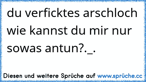 du verficktes arschloch wie kannst du mir nur sowas antun?._.