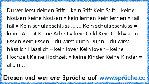 Du verlierst deinen Stift = kein Stift
 Kein Stift = keine Notizen
 Keine Notizen = kein lernen
 Kein lernen = fail
 fail = Kein schulabschluss
 ... ... Kein schulabschluss = keine Arbeit
 Keine Arbeit = kein Geld
 Kein Geld = kein Essen
 Kein Essen = du wirst dünn
 Dünn = du wirst hässlich
 Hässlich = kein lover
 Kein lover = keine Hochzeit
 Keine Hochzeit = keine Kinder
 Keine Kinder = allein...