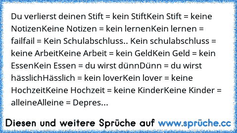 Du verlierst deinen Stift = kein Stift
Kein Stift = keine Notizen
Keine Notizen = kein lernen
Kein lernen = fail
fail = Kein Schulabschluss
.. Kein schulabschluss = keine Arbeit
Keine Arbeit = kein Geld
Kein Geld = kein Essen
Kein Essen = du wirst dünn
Dünn = du wirst hässlich
Hässlich = kein lover
Kein lover = keine Hochzeit
Keine Hochzeit = keine Kinder
Keine Kinder = alleine
Alleine = Depres...