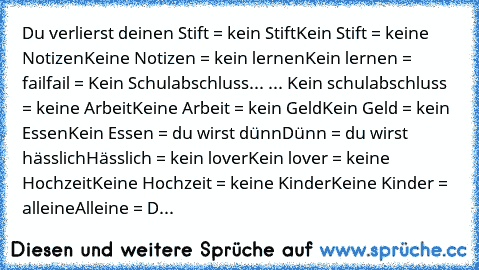 Du verlierst deinen Stift = kein Stift
Kein Stift = keine Notizen
Keine Notizen = kein lernen
Kein lernen = fail
fail = Kein Schulabschluss
... ... Kein schulabschluss = keine Arbeit
Keine Arbeit = kein Geld
Kein Geld = kein Essen
Kein Essen = du wirst dünn
Dünn = du wirst hässlich
Hässlich = kein lover
Kein lover = keine Hochzeit
Keine Hochzeit = keine Kinder
Keine Kinder = alleine
Alleine = D...