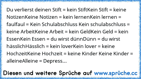 Du verlierst deinen Stift = kein Stift
Kein Stift = keine Notizen
Keine Notizen = kein lernen
Kein lernen = faul
faul = Kein Schulabschluss
 Kein schulabschluss = keine Arbeit
Keine Arbeit = kein Geld
Kein Geld = kein Essen
Kein Essen = du wirst dünn
Dünn = du wirst hässlich
Hässlich = kein lover
Kein lover = keine Hochzeit
Keine Hochzeit = keine Kinder
 Keine Kinder = alleine
Alleine = Depress...