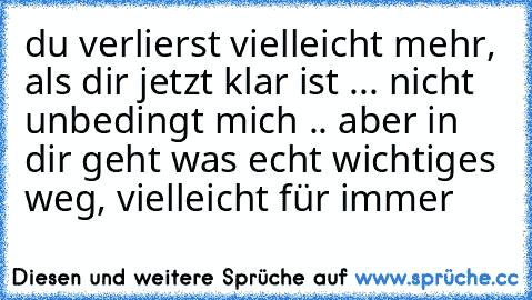 du verlierst vielleicht mehr, als dir jetzt klar ist ... nicht unbedingt mich .. aber in dir geht was echt wichtiges weg, vielleicht für immer