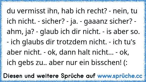 du vermisst ihn, hab ich recht? - nein, tu ich nicht. - sicher? - ja. - gaaanz sicher? - ahm, ja? - glaub ich dir nicht. - is aber so. - ich glaubs dir trotzdem nicht. - ich tu's aber nicht. - ok, dann halt nicht... - ok, ich gebs zu.. aber nur ein bisschen! (: