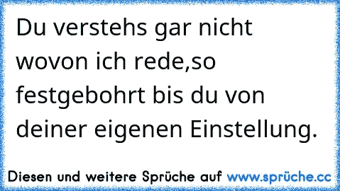 Du verstehs gar nicht wovon ich rede,so festgebohrt bis du von deiner eigenen Einstellung.