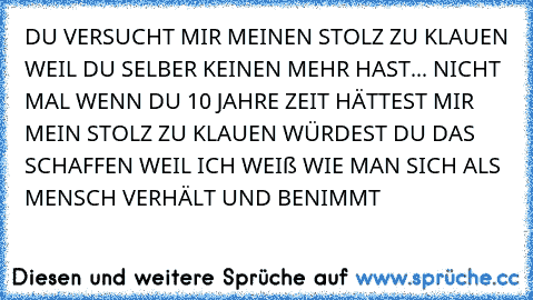 DU VERSUCHT MIR MEINEN STOLZ ZU KLAUEN WEIL DU SELBER KEINEN MEHR HAST... NICHT MAL WENN DU 10 JAHRE ZEIT HÄTTEST MIR MEIN STOLZ ZU KLAUEN WÜRDEST DU DAS SCHAFFEN WEIL ICH WEIß WIE MAN SICH ALS MENSCH VERHÄLT UND BENIMMT