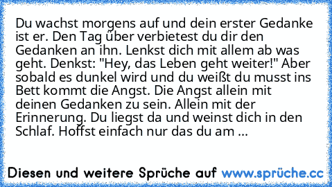 Du wachst morgens auf und dein erster Gedanke ist er. Den Tag über verbietest du dir den Gedanken an ihn. Lenkst dich mit allem ab was geht. Denkst: "Hey, das Leben geht weiter!" Aber sobald es dunkel wird und du weißt du musst ins Bett kommt die Angst. Die Angst allein mit deinen Gedanken zu sein. Allein mit der Erinnerung. Du liegst da und weinst dich in den Schlaf. Hoffst einfach nur das du am ...