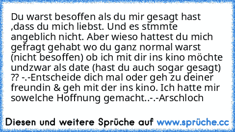 Du warst besoffen als du mir gesagt hast ,dass du mich liebst. Und es stımmte angeblich nicht. Aber wieso hattest du mich gefragt gehabt wo du ganz normal warst (nicht besoffen) ob ich mit dir ins kino möchte undzwar als date (hast du auch sogar gesagt) ?? -.-
Entscheide dich mal oder geh zu deiner freundin & geh mit der ins kino. 
Ich hatte mir sowelche Hoffnung gemacht..-.-
Arschloch