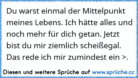 Du warst einmal der Mittelpunkt meines Lebens. Ich hätte alles und noch mehr für dich getan. Jetzt bist du mir ziemlich scheißegal. Das rede ich mir zumindest ein >.