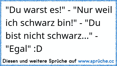 "Du warst es!" - "Nur weil ich schwarz bin!" - "Du bist nicht schwarz..." - "Egal" :D