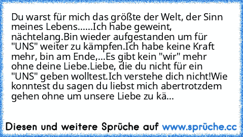 Du warst für mich das größte der Welt, der Sinn meines Lebens......
Ich habe geweint, nächtelang.
Bin wieder aufgestanden um für "UNS" weiter zu kämpfen.
Ich habe keine Kraft mehr, bin am Ende,...
Es gibt kein "wir" mehr ohne deine Liebe.
Liebe, die du nicht für ein "UNS" geben wolltest.
Ich verstehe dich nicht!
Wie konntest du sagen du liebst mich aber
trotzdem gehen ohne um unsere Liebe zu kä...