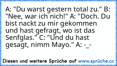 A: "Du warst gestern total zu." B: "Nee, war ich nich!" A: "Doch. Du bist nackt zu mir gekommen und hast gefragt, wo ist das Senfglas." C: "Und du hast gesagt, nimm Mayo." A: -_-