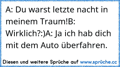 A: Du warst letzte nacht in meinem Traum!
B: Wirklich?:)
A: Ja ich hab dich mit dem Auto überfahren.