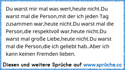 Du warst mir mal was wert,heute nicht.
Du warst mal die Person,mit der ich jeden Tag zusammen war,heute nicht.
Du warst mal die Person,die respektvoll war,heute nicht.
Du warst mal große Liebe,heute nicht.
Du warst mal die Person,die ich geliebt hab..Aber ich kann keinen Fremden lieben.