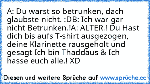 A: Du warst so betrunken, dach glaubste nicht. :D
B: Ich war gar nicht Betrunken.!
A: ALTER.! Du Hast dich bis auf´s T-shirt ausgezogen, deine Klarinette rausgeholt und gesagt Ich bin Thaddäus & Ich hasse euch alle.! XD