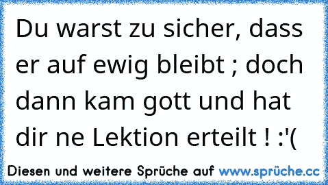 Du warst zu sicher, dass er auf ewig bleibt ; doch dann kam gott und hat dir ne Lektion erteilt ! :'(