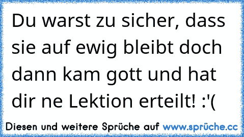 Du warst zu sicher, dass sie auf ewig bleibt doch dann kam gott und hat dir ne Lektion erteilt! :'(